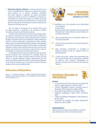 3
• Dimensión Valoral (valórica): La práctica docente no es
neutra, inevitablemente conlleva un conjunto de valores.
Cada profesor, en su práctica educativa, maniﬁesta
(de modo implícito o explícito) sus valores personales,
creencias, actitudes y juicios. En deﬁnitiva, el maestro va
mostrando sus visiones de mundo, sus modos de valorar
las relaciones humanas y el conocimiento y sus maneras de
guiar las situaciones de enseñanza, lo que constituye una
experiencia formativa (op. cit.).
Por otro lado, la normativa de la escuela, tales como
las reglas explícitas e implícitas y las sanciones, también
constituyen instancias de formación valórica.
El análisis de esta dimensión enfatiza en la reﬂexión sobre
los valores y conductas, las maneras de resolver conﬂictos, y
las opiniones sobre diversos temas; elementos que el maestro
de algún modo transmite a los estudiantes. Implica reﬂexionar
sobre los valores personales, especialmente sobre aquellos
relacionadosconlaprofesióndocente,yanalizarcomolapropia
práctica da cuenta de esos valores. Por otro lado, es importante
reﬂexionar sobre la vida cotidiana de la escuela y acerca de los
valores que mueven las actuaciones y relaciones, los cuales se
constituyen en instrumentos de formación (op. cit).
En la práctica docente, al ser de carácter social, intervienen
diversos procesos, que constituyen la compleja trama de
relaciones con las cuales el maestro debe vincularse. De esta
forma, se pueden distinguir algunas dimensiones que nos
permiten analizar y reﬂexionar sobre nuestras propias prácticas
en los diversos ámbitos que se encuentra inserto el maestro
desde su rol en la comunidad escolar.
Referencias bibliográﬁcas
Fierro, C., Fortoul, B & Rosas, L (1999). Transformando la Práctica
Docente. Una Propuesta Basada en la Investigación Acción. México:
Paidós. Capítulos 1 y 2.
PREGUNTAS
PARA LA REFLEXIÓN
agregadas por cristina
1) Identiﬁque uno o dos episodios de su vida laboral
como profesor
a. Descríbalas
b. ¿Qué aspectos de mi vida personal/ institucional/
interpersonal/ social/ didáctica/ valoral inﬂuyen en
mi práctica docente?
2) ¿Qué características de mi institución inﬂuyen en
mi práctica docente?
3) ¿Cómo el clima escolar de mi institución inﬂuye en
mi práctica?
4) ¿Qué demanda actualmente la sociedad al
quehacer docente y qué me implica a ello a mí
personalmente?
5) ¿Cuáles son los dos valores más importantes que
creo estar formando en mis estudiantes mediante
mi práctica como docente? Ejempliﬁque en
prácticas concretas cómo los forma más allá de los
“decires”
RECURSOS VALORAS UC
VINCULADOS
FICHAS:
• “La naturaleza social de la educación y el papel del
maestro, según Vygotski”(Contreras, 2003).
• “Vínculo Pedagógico Positivo: Principios para su
desarrollo”(Mena, Bugueño y Valdés, 2008).
• “El modelaje según Bandura”(Contreras, 2003).
• “Reﬂexión pedagógica, según Elliot” (Contreras,
2003).
• “Talleres de Reﬂexión Pedagógica” (Halcartegaray y
Alcalay, 2007).
• “Formación de equipos de trabajo colaborativo”
(Bugueño y Barros, 2008).
HERRAMIENTAS:
Valoras UC ofrece juegos, guía, debates y cine foros
para reﬂexionar en torno a la práctica docente.
 