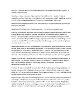 la evaluaciónremitenauntodoindiferenciadoque incluyeprocesosindividualesygrupales,el
alumnoy el profesorado.
La evaluaciónesunprocesoenel que suprimerafase se denominaevaluacióninicial.La
evaluaciónreguladoraesel conocimientode cómoaprende cadaalumnoa lolargodel procesode
enseñanza/aprendizaje paraadaptarse alas nuevasnecesidadesque se plantean.
La evaluaciónsumativaointegradoraesel conocimientoylavaloraciónde todoel recorridoque
ha seguidoel alumno.
La evaluaciónfinal hace referenciaalosresultadosyalos conocimientosadquiridos.
Cada tipode contenidosrequeriránunaserie de evaluacionesdiferentes.Nose puede evaluarde
la mismaformaunoscontenidosfactualesque implicanúnicamente el aprendizaje de unos
hechos,que loscontenidosconceptuales,dóndeesnecesariocomprobarunacomprensióndel
alumno.Oloscontenidosprocedimentalesque requierenlaaplicaciónde suaprendizajeparauna
correcta evaluación.Yfinalmente loscontenidosactitudinales,que resultanlosmáscomplicados
de evaluardada sunaturaleza.
La evaluaciónesalgodelicado.Laformaenque tradicionalmentese handesarrolladolaspruebas
escritas,porel hechode tenercaráctersancionador,ha establecidounadinámicaque se hace que
el objetivobásicodel alumnonoseadara conocer suscarenciaspara que el profesorle ayude,
sinoal contrario,demostrarque aparentaque sabe muchomás.Es necesariocrearunclimade
confianzaentre el profesor yel alumnoparatratar de evitarestoscasostan comuneshoyendía.
Hay que informarde la evaluación,sobre resultados,procesos,necesidades,limitaciones,etc.Se
debe informaralosalumnos,al grupo enclase,a losprofesoresoa la administración segúnel
caso. Esta informacióndebe servirparaayudar,sancionar,seleccionar,promover,etc.
Dependiendotambiéndel caso.
En el caso de lacomunicaciónde losresultadosindividualesde cadaalumnoal grupode clase se
ha de ser consciente del peligro que ellosupone.Esunapráctica habitual,yaque se piensaque
puede tenerefectosejemplarizantesparael alumnosysuscompañeros.Peroenrealidadestámás
cerca de ocasionarinconvenientesque ventajas.
La prácticade laenseñanzaescomplejaysi su análisisse vinculaatodosestosaspectos,entonces
no tiene que extrañarnosque losinstrumentosconceptualesoreferentesque lahacenposible
tambiénseancomplejos,e inclusoque aprimeravistaparezcanalgoinmediatos.Aceptandoel
carácter complejo de lastareasque de alguna manerase relacionanconla enseñanza,se podrá
abordar estartarea de una formamenosintuitivaymásreflexivayfundamentada.
 