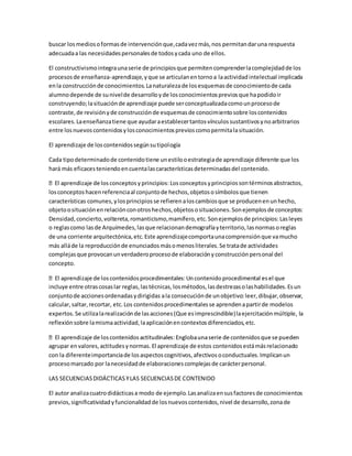 buscar losmediosoformasde intervenciónque,cadavezmás,nos permitandaruna respuesta
adecuadaa las necesidadespersonalesde todosycada uno de ellos.
El constructivismointegraunaserie de principiosque permitencomprenderlacomplejidadde los
procesosde enseñanza-aprendizaje,yque se articulanentornoa laactividadintelectual implicada
enla construcciónde conocimientos.Lanaturalezade losesquemasde conocimientode cada
alumnodepende de sunivelde desarrolloyde losconocimientospreviosque hapodidoir
construyendo;lasituaciónde aprendizaje puede serconceptualizadacomounprocesode
contraste,de revisiónyde construcciónde esquemasde conocimientosobre loscontenidos
escolares.Laenseñanzatiene que ayudaraestablecertantosvínculossustantivosynoarbitrarios
entre losnuevoscontenidosylosconocimientosprevioscomopermitalasituación.
El aprendizaje de loscontenidossegúnsutipología
Cada tipodeterminadode contenidotiene unestilooestrategiade aprendizaje diferente que los
hará más eficacesteniendoencuentalascaracterísticasdeterminadasdel contenido.
cipiossontérminosabstractos,
losconceptoshacenreferenciaal conjuntode hechos,objetososímbolosque tienen
características comunes,ylosprincipiosse refierenaloscambiosque se producenenunhecho,
objetoosituaciónenrelaciónconotroshechos,objetososituaciones.Sonejemplosde conceptos:
Densidad,concierto,voltereta,romanticismo,mamífero,etc.Sonejemplosde principios:Lasleyes
o reglascomo lasde Arquímedes,lasque relacionandemografíayterritorio,lasnormasoreglas
de una corriente arquitectónica,etc.Este aprendizajecomportaunacomprensiónque vamucho
más alláde la reproducciónde enunciadosmásomenosliterales.Se tratade actividades
complejasque provocanunverdaderoprocesode elaboraciónyconstrucciónpersonal del
concepto.
incluye entre otrascosaslar reglas,lastécnicas,losmétodos,lasdestrezasolashabilidades.Esun
conjuntode accionesordenadasydirigidas ala consecuciónde unobjetivo:leer,dibujar,observar,
calcular,saltar,recortar, etc.Los contenidosprocedimentalesse aprendenapartirde modelos
expertos.Se utilizalarealizaciónde lasacciones(Que esimprescindible)laejercitaciónmúltiple, la
reflexiónsobre lamismaactividad,laaplicaciónencontextosdiferenciados,etc.
agrupar envalores,actitudesynormas.El aprendizaje de estos contenidosestámásrelacionado
con la diferenteimportanciade losaspectoscognitivos,afectivosoconductuales.Implicanun
procesomarcado por lanecesidadde elaboracionescomplejasde carácterpersonal.
LAS SECUENCIASDIDÁCTICASYLAS SECUENCIASDE CONTENIDO
El autor analizacuatrodidácticasa modo de ejemplo.Lasanalizaensusfactoresde conocimientos
previos,significatividadyfuncionalidadde losnuevoscontenidos,nivel de desarrollo,zonade
 