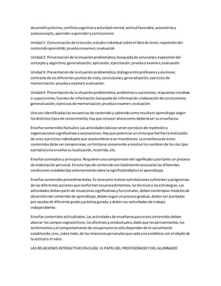 desarrollopróximo,conflictocognitivoyactividad mental,actitudfavorable,autoestimay
autoconcepto,aprenderaaprenderyconclusiones:
Unidad1: Comunicaciónde lalección;estudioindividual sobre el librode texto;repeticióndel
contenidoaprendido;pruebaoexamen;evaluación
Unidad2: Presentaciónde lasituaciónproblemática;búsquedade soluciones;exposicióndel
conceptoy algoritmo;generalización;aplicación;ejercitación;pruebaoexamen;evaluación
Unidad3: Presentaciónde lasituaciónproblemática;diálogoentreprofesoresyalumnos;
contraste de losdiferentespuntosde vista;conclusiones;generalización;ejerciciosde
memorización;pruebaoexamen;evaluación.
Unidad4: Presentaciónde lasituaciónproblemática;problemasocuestiones;respuestasintuitivas
o suposiciones;fuentesde información;búsquedade información;elaboraciónde conclusiones;
generalización;ejerciciosde memorización;pruebaoexamen;evaluación.
Una vez identificadaslassecuenciasde contenidoysabiendocomoresultael aprendizaje según
losdistintostiposde conocimiento,hayque conocerahoracomo deberíaser suenseñanza:
Enseñarcontenidosfactuales:Lasactividadesbásicasseránejerciciosde repeticióny
organizacionessignificativasoasociaciones.Hayque potenciarunclimaque facilite larealización
de unos ejerciciosindividualesque acostumbranasermonótonos.Laenseñanzade estos
contenidosdebe sercomprensiva,nolimitarse únicamente amostrarlosnombresde losríos (por
ejemplo)sinoenseñarsulocalización,recorrido,etc.
Enseñarconceptos y principios:Requierenunacomprensióndel significadoyportanto un proceso
de elaboraciónpersonal.Eneste tipode contenidosontotalmentenecesariaslasdiferentes
condicionesestablecidasanteriormentesobre lasignificatividadenel aprendizaje.
Enseñarcontenidosprocedimentales:Esnecesariorealizarejercitacionessuficientesyprogresivas
de las diferentesaccionesque conformanlosprocedimientos,lastécnicasolasestrategias.Las
actividadesdebenpartirde situacionessignificativasyfuncionales,debencontemplarmodelosde
desarrollodel contenidode aprendizaje,debenseguirunprocesogradual,debenserauxiliadas
por ayudasde diferente gradoypráctica guiada,ydebenseractividadesde trabajo
independiente.
Enseñarcontenidosactitudinales:Lasactividadesde enseñanzaparaestoscontenidosdeben
abarcar loscamposcognoscitivos,losafectivosyconductuales,dadoque lospensamientos,los
sentimientosyel comportamientode unapersonanosólodependende losocialmente
establecido,sino,sobre todo,de lasrelacionespersonalesque cadaunoestablece conel objetode
la actitudo el valor.
LAS RELACIONESINTERACTIVASEN CLASE.EL PAPELDEL PROFESORADOY DEL ALUMNADO
 
