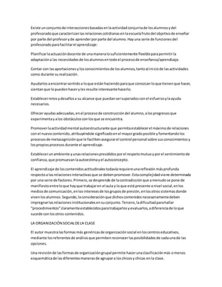 Existe unconjuntode interaccionesbasadasenlaactividadconjuntade losalumnosydel
profesoradoque caracterizanlasrelacionescotidianasenlaescuelafrutodel objetivode enseñar
por parte del profesoryde aprenderporparte del alumno.Hayuna serie de funcionesdel
profesoradoparafacilitarel aprendizaje:
Planificarlaactuacióndocente de unamaneralosuficientemente flexibleparapermitirla
adaptacióna las necesidadesde losalumnosentodoel procesode enseñanza/aprendizaje.
Contar con lasaportacionesylosconocimientosde losalumnos,tantoal iniciode lasactividades
como durante surealización.
Ayudarlosaencontrarsentidoa loque estánhaciendoparaque conozcan loque tienenque hacer,
sientanque lopuedenhacerylesresulte interesantehacerlo.
Establecerretosydesafíosa su alcance que puedansersuperadosconel esfuerzoylaayuda
necesarios.
Ofrecerayudasadecuadas,enel procesode construccióndel alumno,alosprogresosque
experimentayalos obstáculosconlosque se encuentra.
Promoverlaactividadmental autoestructurante que permitaestablecerel máximode relaciones
con el nuevocontenido,atribuyéndole significadoenel mayorgradoposible yfomentandolos
procesosde metacogniciónque le facilitenasegurarel control personal sobre susconocimientosy
lospropiosprocesos durante el aprendizaje.
Establecerunambiente yunasrelacionespresididosporel respetomutuoyporel sentimientode
confianza,que promuevanlaautoestimayel autoconcepto.
El aprendizaje de loscontenidosactitudinalestodavíarequiereunareflexión másprofunda
respectoa lasrelacionesinteractivasque se debenpromover.Estacomplejidadviene determinada
por una serie de factores.Primero,se desprende de lacontradicciónque amenudose pone de
manifiestoentreloque hayque trabajaren el aula y loque está presente anivel social,enlos
mediosde comunicación,enlosinteresesde losgruposde presión,enlosotrossistemasdonde
vivenlosalumnos.Segundo,laconsideraciónque dichoscontenidosnecesariamentedeben
impregnarlasrelacionesinstitucionalesensuconjunto.Tercero,ladificultadparahallar
“procedimientos”claramenteestablecidosparatrabajarlosyevaluarlos,adiferenciade loque
sucede conlosotros contenidos.
LA ORGANIZACIÓN SOCIALDELA CLASE
El autor muestralasformas más genéricasde organizaciónsocial enloscentroseducativos,
mediante losreferentesde análisisque permitenreconocerlasposibilidadesde cadaunade las
opciones.
Una revisiónde lasformasde organizacióngrupal permite hacerunaclasificaciónmás omenos
esquemáticade lasdiferentesmanerasde agrupara loschicosy chicas enla clase.
 