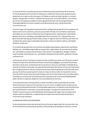 En estaclasificaciónse puede apreciarque lasdiferenciasmáscaracterísticasde las diversas
formasde agrupamientoestándeterminadasporsuámbitode intervención:grupo/escuelay
grupo/aula;yen cada una de ellassegúnsi el trabajose realizacontodo el grupoo si se hacen
gruposo equiposfijosomóviles.Ytambiénhayque precisar,enlosdosámbitos,si loscriterios
que se han utilizadoparaestablecerdichosagrupamientoshansidolahomogeneidadola
heterogeneidadde losmismosrespectoaconsideracionesde sexo,nivelde desarrollo,
conocimientos,etc.
En primerlugarestá el grupo/escuelacomoprimerconfiguracióngrupal del centro,grupoque en
todoel centro tiene unaformay estructurasocial determinada.Eneste ámbitoencontramos
actividadesque se realizanendiferentestiposde agrupamiento:el grangrupoenactividades
globalesdel centro,asambleas,actividadesdeportivasoculturales,etc.; el grupo/clase,que
generalmente implicagruposfijosde edad,aunque enalgunoscasossonmóvilesy,portanto,los
componentesvaríansegúnlaactividadadesarrollar,el áreao lamateria:talleres,actividades
optativas,niveles,etc.
En el ámbitodel grupo/clase se encuentranactividadesde grangrupo:exposiciones,asambleas,
debates,etc.;actividadesorganizadasenequiposfijos:organizativas,de convivencia,de trabajo,
etc.;actividadesenequipomóvilesde dosomás alumnos:investigaciones,diálogos,trabajos
experimentales,observaciones,etc.;actividadesindividualesde ejercitación,aplicación,estudio,
evaluación,etc.
Las formasde utilizarel tiempoyel espaciosondosvariablesque tienenunainfluenciacrucial en
la determinaciónde lasdiferentesformasde intervenciónpedagógica.Lascaracterísticasfísicas
del centro,de lasaulas,la distribuciónde losalumnosenclase yel usoflexible oinflexible de los
horariossonfactoresesenciales.Losaspectosfijos(estructuradel centro) sonlosmásimportantes
por su largaduraciónde vidaútil,actualmente lasaulasestándiseñadasde unaformatradicional
para que el profesorpuedaexponerlaclase conmayor control y orden.Es importante crearun
climade ambiente que favorezcael aprendizajeyque lasestructurasdel centroseanadecuadasa
este objetivo,asícomo que lasdistribuciónde lasaulasposeade lasuficienteflexibilidadpara
podercambiarsu aspectoy adaptarse a las necesidadesde losalumnos.
A menudoparece que el tiempoparece unfactorintocable,yaque losperíodosde unahora
determinanqué esloque se tiene que haceryno a la inversa.Larigidezhorariaestípica de una
escuelaesencialmentetransmitiva.El tiempodebe organizarse,sin dudade unaformaefectivaya
que la planificaciónesnecesaria,nose puede darlugara unaaparente improvisación.Pero
tambiénse hace necesariounaflexibilizacióndel tiempoparadar lugara que se puedanhacer
cambiossobre loestablecido,enriqueciendoasílaexperienciaeducativaaprovechandolas
circunstanciasde lapráctica.
LA ORGANIZACIÓN DELOSCONTENIDOS
Existendosplanteamientosacercade lasdiversasformasde organizaciónde loscontenidos.Una
de las formastoma comopuntode partiday referente básicolasdisciplinasomaterias;eneste
 