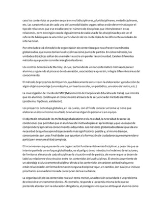 caso loscontenidosse puedenseparaenmultidisciplinares,pluridisciplinares,metadisciplinares,
etc.Las característicasde cada una de lasmodalidadesorganizativasestándeterminadasporel
tipode relacionesque ese establecenyel númerode disciplinasque intervienenenestas
relaciones,peroenningúncasolalógicainternade cada unade lasdisciplinasdejade serel
referente básicoparalaselecciónyarticulaciónde loscontenidosde lasdiferentesunidadesde
intervención.
Por otro ladoestáel modelode organizaciónde contenidosque nosofrecenlosmétodos
globalizados,que nuncatomanlasdisciplinascomopuntode partida.Enestosmétodos,las
unidadesdidácticassaltande unamateriaa otra sinperderlacontinuidad.Existendiferentes
métodosque puedenconsiderarseglobalizadores:
Los centrosde interésde Decroly,el cual,partiendode unnúcleotemáticomotivadorparael
alumnoy siguiendoel procesode observación,asociaciónyexpresión,integradiferentesáreasdel
conocimiento.
El métodode proyectosde Kilpatrick,que básicamente consisteenlaelaboraciónyproducciónde
algúnobjetoomontaje (unamáquina,unhuertoescolar,unperiódico,unaobrade teatro,etc.)
La investigacióndel mediodelMCE(Movimientode CooperaciónEducativade Italia),que intenta
que losalumnosconstruyanel conocimientoatravésde la secuenciadel métodocientífico
(problema,hipótesis,validación).
Los proyectosde trabajoglobales,enloscuales, conel finde conoceruntema se tiene que
elaborarundossiercomoresultadode unainvestigaciónpersonal oenequipo.
El objetode estudiode losmétodosglobalizadoreseslarealidad,lanecesidadde crearlas
condicionesque permitanque el alumnoesté motivadoparael aprendizaje yque seacapazde
comprenderyaplicarlosconocimientosadquiridos.Losmétodosglobalizadosdanrespuestaala
necesidadde que losaprendizajesseanlomássignificativosposible y,al mismotiempo,
consecuentesconunas finalidadesque apuntanala formaciónde ciudadanosque comprendany
participenenunarealidadcompleja.
El inconvenienteque presentaunaorganizaciónfundamentalmente disciplinar,apesarde que se
intente partirde unenfoque globalizador,esel peligrode nointroducirel máximode relaciones,
de limitarse al marcode cada disciplinaylasituaciónreal de partida,de maneraque se dejende
ladolas relacionesylosvínculosentre loscontenidosde lasdisciplinas.El otroinconveniente de
un abordaje exclusivamentedisciplinarafectaaloscontenidosde carácteractitudinal que no
estánrelacionadosde formadirectaconningunadisciplinayque,encambio,sonbásicose incluso
prioritariosenunadeterminadaconcepciónde laenseñanza.
La organizaciónde loscontenidosnoesuntema menor,unadecisiónsecundariaounproblema
de elecciónestrictamente técnico.Al contrario,responde alaesenciamismade loque se
pretende alcanzarconla educaciónobligatoria,al protagonismoque se atribuyeal alumnocomo
 