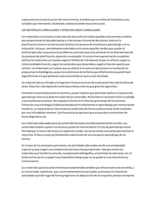 sujetoactivoenlaconstruccióndel conocimiento,al análisisque se realice de losfactoresylas
variablesque intervienen,facilitandouobstaculizandoestaconstrucción.
LOS MATERIALES CURRICULARES Y OTROS RECURSOS CURRICULARES
Los materiales curricularesomaterialesde desarrollosontodosaquellosinstrumentosymedios
que proporcionanal educadorpautasy criteriospara latoma de decisiones,tantoenla
planificacióncomoenlaintervencióndirectaenel procesode enseñanzayaprendizaje yensu
evaluación.Asípues,consideramosmaterialescurricularesaquellosmediosque ayudanal
profesoradoadar respuestaalos problemasconcretosque se le planteanenlasdiversasfasesde
losprocesosde planificación,ejecuciónyevaluación.Enuna primeraaproximaciónse podrían
tipificarlosmaterialescurricularessegúnel ámbitode intervenciónal que se refieren,segúnsu
intencionalidadofunción,segúnloscontenidosque desarrollanysegúnel tipode soporte que
utilizan.Losmaterialescurricularesque se utilizanenel aulasonpiezaclave enmuchasde las
propuestasmetodológicas,yaque lascondicionande tal formaque difícilmentese puede hacer
algodiferente aloque planteanoajenoal sentidoconque se han diseñado.
Un material clásicoutilizadoalolargode la historiareciente de laeducaciónhansidoloslibrosde
texto.Éstoshan sidoobjetode numerosascríticasentre lasque giranlassiguientes:
Fomentanlaactitudpasivade losalumnos,yaque impidenque participentantoen el procesode
aprendizaje comoenladeterminaciónde loscontenidos.Nofacilitanel contraste entre larealidad
y lasenseñanzasescolares.Norespetanlaformani el ritmode aprendizaje de losalumnos.
Fomentanunasestrategiasdidácticasbasadasprimordialmente enaprendizajespormemorización
mecánica.La mayoría de los librostrataloscontenidosde formaunidireccional.Estánmediados
por una infinidadde intereses.Confrecuencialasopcionesque se postulanse transmitende
formadogmática,etc.
Los materialesadecuadosparaloscontenidosfactualessonbásicamentetextosescritos.Los
contenidosestaránsujetosasulecturay posteriormemorización.El ciclode aprendizaje estará
formadopar la lecturadel textoyla repeticiónverbal,conlasconsultasnecesariasparafacilitarla
retención.El librocumple perfectamente estafunciónde recursoparael aprendizaje de los
hechos.
En el caso de losconceptosyprincipios,lasactividadesadecuadassonde unacomplejidad
superioryaque exigenunacomprensiónde loque hayque aprender.Hayque contarcon
materialesque facilitenlaconsulta,laexploraciónbibliográfica,el contraste de opiniones,etc.El
textoescritoejerce unpapel muyimportante siempreque nose quede enunameralecturay
memorización.
Los materialesparalosconocimientosprocedimentalestendránque ofrecerejerciciosconcretos,y
enciertomodo repetitivos,que,convenientementesecuenciados,promuevanlarelaciónde
actividadesque denlugarde formaprogresivaala adquisiciónde losrequisitospreviosnecesarios
 