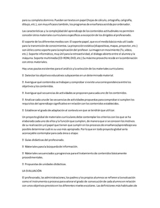 para su completodominio.Puedensertextosenpapel(hojasde cálculo,ortografía,caligrafía,
dibujo,etc.),sonmuyeficacestambién,losprogramasde enseñanzaasistidaporordenador.
Las características y la complejidaddel aprendizaje de loscontenidosactitudinalesnopermiten
concebirotrosmaterialescurricularesespecíficosaexcepciónde losdirigidosal profesorado.
El soporte de losdiferentesmediosson:El soporte papel,que esel mediobásicomásutilizado
para la transmisiónde conocimientos.Laproyecciónestática(diapositivas,mapas,proyector,etc.)
son útilescomosoporte paralaexplicacióndel profesor.Laimagenenmovimiento(Tv,vídeo,
etc.).Soporte informático,muyútil paralaretroactividad,el diálogoabiertoentre el alumnoyla
máquina.Soporte multimedia(CD-ROM,DVD,etc.) Sumáximoprovechoreside enlacombinación
con otros materiales.
Hay unas pautasexistentesparael análisisylaselecciónde losmaterialescurriculares:
ectarlosobjetivoseducativossubyacentesenundeterminadomaterial.
objetivosyloscontenidos.
uno de loscontenidos.
requisitosdel aprendizaje significativoenrelaciónconloscontenidosestablecidos.
que se tendránque utilizar.
Un proyectoglobal de materialescurricularesdebe contemplarloscriteriosconlosque se ha
elaboradocadauno de ellosyla funciónque cumplen,de maneraque si se conocenlosmotivos
de su realizaciónyel papel que tienen que cumplirenlosprocesosde enseñanza/aprendizajesea
posible determinarcuál essu usomás apropiado.Porloque en todoproyectoglobal sería
aconsejable contemplarparacada áreao etapa:
squedade información.
procedimentales.
LA EVALUACIÓN
El profesorado,lasadministraciones,lospadresylospropiosalumnosse refierenalaevaluación
como el instrumentooprocesoparavalorarel grado de consecuciónde cadaalumnoenrelación
con unosobjetivosprevistoenlosdiferentesnivelesescolares.Lasdefinicionesmáshabitualesde
 