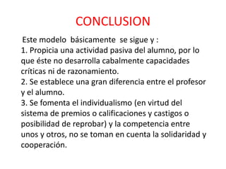 CONCLUSION
Este modelo básicamente se sigue y :
1. Propicia una actividad pasiva del alumno, por lo
que éste no desarrolla cabalmente capacidades
críticas ni de razonamiento.
2. Se establece una gran diferencia entre el profesor
y el alumno.
3. Se fomenta el individualismo (en virtud del
sistema de premios o calificaciones y castigos o
posibilidad de reprobar) y la competencia entre
unos y otros, no se toman en cuenta la solidaridad y
cooperación.
 