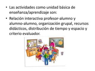 • Las actividades como unidad básica de
  enseñanza/aprendizaje son:
• Relación interactiva profesor-alumno y
  alumno-alumno, organización grupal, recursos
  didácticos, distribución de tiempo y espacio y
  criterio evaluador.
 