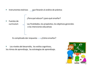 Instrumentos teóricos      que llevarán al análisis de práctica


                        ¿Para qué educar? ¿para qué enseñar?
   Fuentes de
   curriculum           Las finalidades, los propósitos, los objetivos generales
                        o las intenciones educativas




       Es complicado dar respuesta       ¿Cómo enseñar?


     Los niveles del desarrollo, los estilos cognitivos,
los ritmos de aprendizaje, las estrategias de aprendizaje.
 