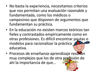 • No basta la experiencia, necesitamos criterios
  que nos permitan una evaluación razonable y
  fundamentada, como los médicos o
  campesinos que disponen de argumentos que
  fundamentan su práctica.
• En la educación no existen marcos teóricos tan
  fieles y contrastados empíricamente como en
  otras profesiones. Es difícil encontrar pautas o
  modelos para racionalizar la práctica
  educativa.
• Procesos de enseñanza-aprendizaje resultan
  muy complejos que los de otra profesión de
  ahí la importancia de que…
 
