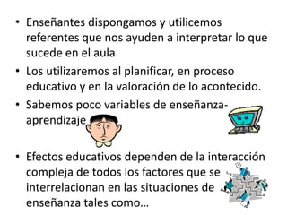 • Enseñantes dispongamos y utilicemos
  referentes que nos ayuden a interpretar lo que
  sucede en el aula.
• Los utilizaremos al planificar, en proceso
  educativo y en la valoración de lo acontecido.
• Sabemos poco variables de enseñanza-
  aprendizaje

• Efectos educativos dependen de la interacción
  compleja de todos los factores que se
  interrelacionan en las situaciones de
  enseñanza tales como…
 