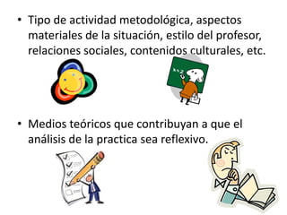 • Tipo de actividad metodológica, aspectos
  materiales de la situación, estilo del profesor,
  relaciones sociales, contenidos culturales, etc.




• Medios teóricos que contribuyan a que el
  análisis de la practica sea reflexivo.
 