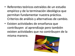 • Referentes teóricos extraídos de un estudio
  empírico y de la terminación ideológica que
  permitan fundamentar nuestra práctica.
  Criterios de análisis y alternativas de cambio.
• Existen actividades de enseñanza que
  contribuyen al aprendizaje pero también
  existen actividades que no contribuyen de la
  misma manera.
 