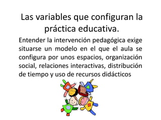 Las variables que configuran la
      práctica educativa.
Entender la intervención pedagógica exige
situarse un modelo en el que el aula se
configura por unos espacios, organización
social, relaciones interactivas, distribución
de tiempo y uso de recursos didácticos
 