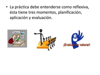 • La práctica debe entenderse como reflexiva,
  ésta tiene tres momentos, planificación,
  aplicación y evaluación.
 