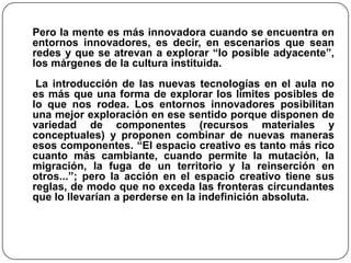 Pero la mente es más innovadora cuando se encuentra en
entornos innovadores, es decir, en escenarios que sean
redes y que se atrevan a explorar “lo posible adyacente”,
los márgenes de la cultura instituida.
La introducción de las nuevas tecnologías en el aula no
es más que una forma de explorar los límites posibles de
lo que nos rodea. Los entornos innovadores posibilitan
una mejor exploración en ese sentido porque disponen de
variedad de componentes (recursos materiales y
conceptuales) y proponen combinar de nuevas maneras
esos componentes. “El espacio creativo es tanto más rico
cuanto más cambiante, cuando permite la mutación, la
migración, la fuga de un territorio y la reinserción en
otros...”; pero la acción en el espacio creativo tiene sus
reglas, de modo que no exceda las fronteras circundantes
que lo llevarían a perderse en la indefinición absoluta.
 