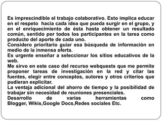 Es imprescindible el trabajo colaborativo. Esto implica educar
en el respeto hacia cada idea que pueda surgir en el grupo, y
en el enriquecimiento de ésta hasta obtener un resultado
común, sentido por todos los participantes en la tarea como
producto del aporte de cada uno.
Considero prioritario guiar esa búsqueda de información en
medio de la inmensa oferta.
Es urgente enseñar a seleccionar los sitios educativos de la
web.
Me sirvo en este caso del recurso webquests que me permite
proponer tareas de investigación en la red y citar las
fuentes, elegir entre conceptos, autores y otros criterios que
pudieran explicitar.
La ventaja adicional del ahorro de tiempo y la posibilidad de
trabajar sin necesidad de reuniones presenciales.
Desarrollo de varias herramientas como
Blogger, Wikis,Google Docs,Redes sociales Etc.
 