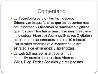  La Tecnología esta en las Instituciones
Educativas lo que falta es que los docentes nos
actualicemos y utilicemos herramientas digitales
que nos permitan hacer una clase muy creativa e
innovadora. Nuestros Alumnos (Nativos Digitales)
no pueden estar sentados mas de 10 minutos.
Por lo tanto tenemos que modificar nuestra
estrategia de enseñanza y aprendizaje.
 La web 2.0 nos permite trabajar muy
inetractivamente con nuestros Alumnos.
Wikis, Blog, Redes Sociales y otras paginas.
Comentario
 