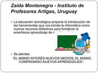 Zaida Montenegro - Instituto de
Profesores Artigas, Uruguay
 La educación tecnológica propone la introducción de
las herramientas que nos brinda la informática como
nuevos recursos didácticos para fortalecer la
enseñanza aprendizaje de nuestros alumnos.
 Se plantea:
“EL MISMO INTERÉS-NUEVOS MEDIOS; EL MISMO
COMPROMISO-NUEVOS APRENDIZAJES”.
 