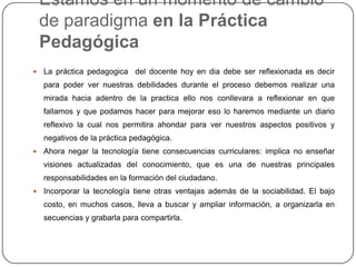 Estamos en un momento de cambio
de paradigma en la Práctica
Pedagógica
 La práctica pedagogica del docente hoy en dia debe ser reflexionada es decir
para poder ver nuestras debilidades durante el proceso debemos realizar una
mirada hacia adentro de la practica ello nos conllevara a reflexionar en que
fallamos y que podamos hacer para mejorar eso lo haremos mediante un diario
reflexivo la cual nos permitira ahondar para ver nuestros aspectos positivos y
negativos de la práctica pedagógica.
 Ahora negar la tecnología tiene consecuencias curriculares: implica no enseñar
visiones actualizadas del conocimiento, que es una de nuestras principales
responsabilidades en la formación del ciudadano.
 Incorporar la tecnología tiene otras ventajas además de la sociabilidad. El bajo
costo, en muchos casos, lleva a buscar y ampliar información, a organizarla en
secuencias y grabarla para compartirla.
 