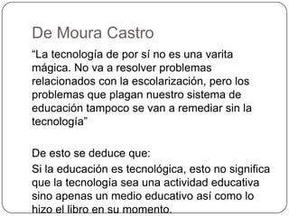De Moura Castro
“La tecnología de por sí no es una varita
mágica. No va a resolver problemas
relacionados con la escolarización, pero los
problemas que plagan nuestro sistema de
educación tampoco se van a remediar sin la
tecnología”
De esto se deduce que:
Si la educación es tecnológica, esto no significa
que la tecnología sea una actividad educativa
sino apenas un medio educativo así como lo
hizo el libro en su momento.
 