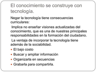 El conocimiento se construye con
tecnología.
Negar la tecnología tiene consecuencias
curriculares:
Implica no enseñar visiones actualizadas del
conocimiento, que es una de nuestras principales
responsabilidades en la formación del ciudadano.
La ventaja de incorporar la tecnología tiene
además de la sociabilidad.
 El bajo costo
 Buscar y ampliar información
 Organizarla en secuencias
 Grabarla para compartirla.
 