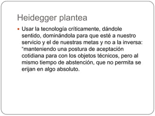 Heidegger plantea
 Usar la tecnología críticamente, dándole
sentido, dominándola para que esté a nuestro
servicio y el de nuestras metas y no a la inversa:
“manteniendo una postura de aceptación
cotidiana para con los objetos técnicos, pero al
mismo tiempo de abstención, que no permita se
erijan en algo absoluto.
 