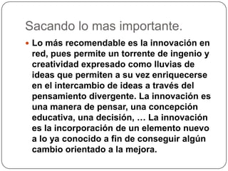 Sacando lo mas importante.
 Lo más recomendable es la innovación en
red, pues permite un torrente de ingenio y
creatividad expresado como lluvias de
ideas que permiten a su vez enriquecerse
en el intercambio de ideas a través del
pensamiento divergente. La innovación es
una manera de pensar, una concepción
educativa, una decisión, … La innovación
es la incorporación de un elemento nuevo
a lo ya conocido a fin de conseguir algún
cambio orientado a la mejora.
 