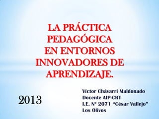 Víctor Chávarri Maldonado
Docente AIP-CRT
I.E. Nº 2071 “César Vallejo”
Los Olivos
LA PRÁCTICA
PEDAGÓGICA
EN ENTORNOS
INNOVADORES DE
APRENDIZAJE.
2013
 
