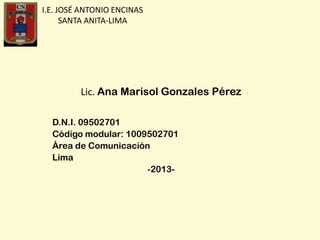 I.E. JOSÉ ANTONIO ENCINAS
SANTA ANITA-LIMA
Lic. Ana Marisol Gonzales Pérez
D.N.I. 09502701
Código modular: 1009502701
Área de Comunicación
Lima
-2013-
 