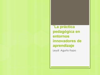 “La práctica
pedagógica en
entornos
innovadores de
aprendizaje
Leydi Agurto ñopo
 