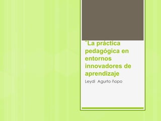 “La práctica
pedagógica en
entornos
innovadores de
aprendizaje
Leydi Agurto ñopo
 