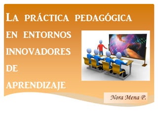 La práctica pedagógica
en entornos
innovadores
de
aprendizaje
Nora Mena P.
 
