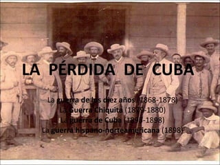 LA  PÉRDIDA  DE  CUBA  La  guerra de los diez años  (1868-1878) La  Guerra Chiquita  (1879-1880) La  guerra de Cuba  (1895-1898) La  guerra hispano-norteamericana  (1898) 