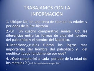 TRABAJAMOS CON LA
INFORMACIÓN
1.-Ubique Ud, en una línea de tiempo las edades y
periodos de la Pre-historia.
2.-En un cuadro comparativo señale Ud, las
diferencias entre las formas de vida del hombre
del paleolítico y el hombre del Neolítico.
3.-Mencione,¿cuáles fueron los logros más
importantes del hombre del paleolítico y del
neolítico ,luego fundamente por qué?
4.-¿Qué caracterizó a cada periodo de la edad de
los metales ? (Prof. Fernando Montenegro Flor)
.
 
