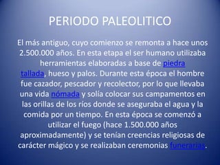 PERIODO PALEOLITICO
El más antiguo, cuyo comienzo se remonta a hace unos
2.500.000 años. En esta etapa el ser humano utilizaba
herramientas elaboradas a base de piedra
tallada, hueso y palos. Durante esta época el hombre
fue cazador, pescador y recolector, por lo que llevaba
una vida nómada y solía colocar sus campamentos en
las orillas de los ríos donde se aseguraba el agua y la
comida por un tiempo. En esta época se comenzó a
utilizar el fuego (hace 1.500.000 años
aproximadamente) y se tenían creencias religiosas de
carácter mágico y se realizaban ceremonias funerarias.
 