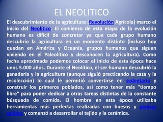 EL NEOLITICO
El descubrimiento de la agricultura (Revolución Agrícola) marco el
inicio del Neolítico. El comienzo de esta etapa de la evolución
humana es difícil de concretar ya que cada grupo humano
descubrío la agricultura en un momento distinto (incluso hoy
quedan en América y Oceanía, grupos humanos que siguen
viviendo en el Paleolítico y desconocen la agricultura). Como
fecha aproximada podemos colocar el inicio de esta época hace
unos 5.000 años. Durante el Neolítico, el ser humano descubrió la
ganadería y la agricultura (aunque siguió practicando la caza y la
recolección) lo cual le permitió convertirse en sedentario y
construir los primeros poblados, así como tener más "tiempo
libre“ para poder dedicar a otras tareas distintas de la constante
búsqueda de comida. El hombre en esta época utilizaba
herramientas más perfectas realizadas con huesos y piedras
pulidas y comenzó a desarrollar el tejido y la cerámica.
 