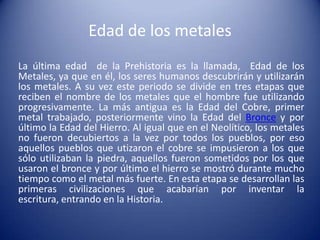 Edad de los metales
La última edad de la Prehistoria es la llamada, Edad de los
Metales, ya que en él, los seres humanos descubrirán y utilizarán
los metales. A su vez este periodo se divide en tres etapas que
reciben el nombre de los metales que el hombre fue utilizando
progresivamente. La más antigua es la Edad del Cobre, primer
metal trabajado, posteriormente vino la Edad del Bronce y por
último la Edad del Hierro. Al igual que en el Neolítico, los metales
no fueron decubiertos a la vez por todos los pueblos, por eso
aquellos pueblos que utizaron el cobre se impusieron a los que
sólo utilizaban la piedra, aquellos fueron sometidos por los que
usaron el bronce y por último el hierro se mostró durante mucho
tiempo como el metal más fuerte. En esta etapa se desarrollan las
primeras civilizaciones que acabarían por inventar la
escritura, entrando en la Historia.
 