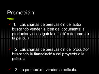 Promoción 1.  Las charlas de persuasión del autor, buscando vender la idea del documental al productor y conseguir la decisión de producir la película. 2. Las charlas de persuasión del productor buscando la financiación del proyecto o la película 3. La promoción: vender la película. 