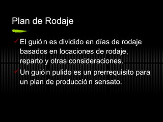 Plan de Rodaje El guión es dividido en días de rodaje basados en locaciones de rodaje, reparto y otras consideraciones. Un guión pulido es un prerrequisito para un plan de producción sensato. 