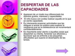 DESPERTAR DE LAS CAPACIDADES  Aparecen de un modo muy diferenciado los distintos gustos, intereses y capacidades. El niño busca con avidez realizar aquello en lo que se siente capacitado.  Es interesante proponer actividades que les obliguen a actuar en público para superar la vergüenza que en la adolescencia se incrementará considerablemente. Es importante estar atento a aquellas cosas que despiertan su interés, fomentar sus aficiones y favorecer que se enfrente a las pequeñas dificultades que supone el desempeño de las tareas. 