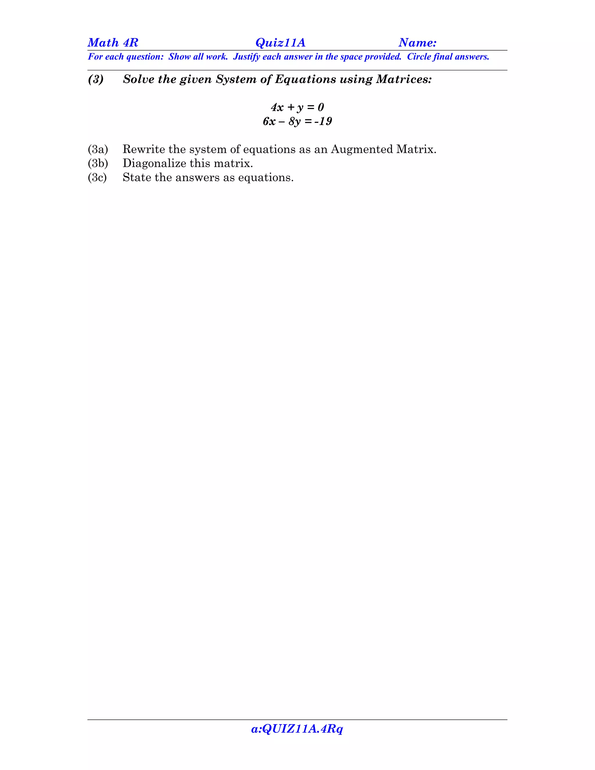 Math 4R                                 Quiz11A                            Name:
For each question: Show all work. Justify each answer in the space provided. Circle final answers.

(3)     Solve the given System of Equations using Matrices:

                                           4x + y = 0
                                          6x – 8y = -19

(3a)    Rewrite the system of equations as an Augmented Matrix.
(3b)    Diagonalize this matrix.
(3c)    State the answers as equations.




                                       a:QUIZ11A.4Rq
 