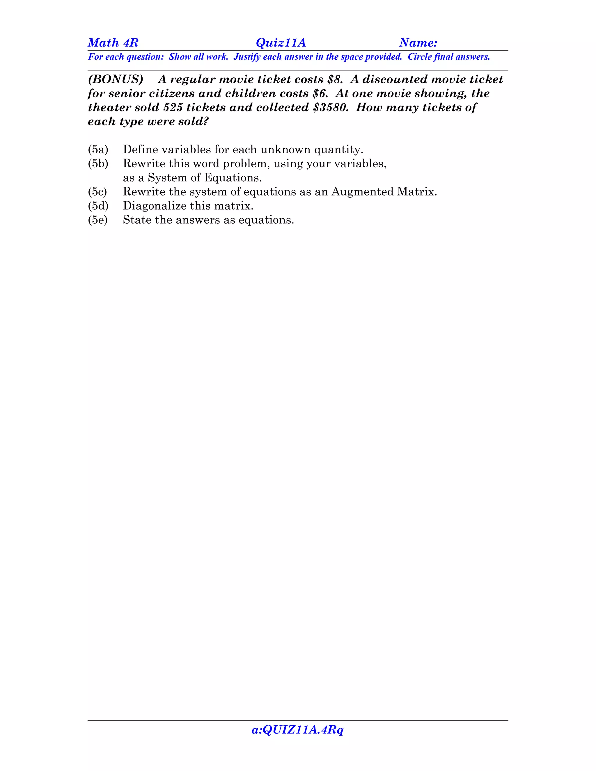 Math 4R                                 Quiz11A                            Name:
For each question: Show all work. Justify each answer in the space provided. Circle final answers.

(BONUS) A regular movie ticket costs $8. A discounted movie ticket
for senior citizens and children costs $6. At one movie showing, the
theater sold 525 tickets and collected $3580. How many tickets of
each type were sold?

(5a)    Define variables for each unknown quantity.
(5b)    Rewrite this word problem, using your variables,
        as a System of Equations.
(5c)    Rewrite the system of equations as an Augmented Matrix.
(5d)    Diagonalize this matrix.
(5e)    State the answers as equations.




                                       a:QUIZ11A.4Rq
 