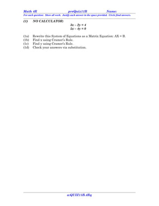 Math 4R                                 preQuiz11B                         Name:
For each question: Show all work. Justify each answer in the space provided. Circle final answers.

(1)     NO CALCULATOR:
                                          3x – 2y = 4
                                          5x – 4y = 0

(1a)    Rewrite this System of Equations as a Matrix Equation: AX = B.
(1b)    Find x using Cramer’s Rule.
(1c)    Find y using Cramer’s Rule.
(1d)    Check your answers via substitution.




                                       a:QUIZ11B.4Rq
 