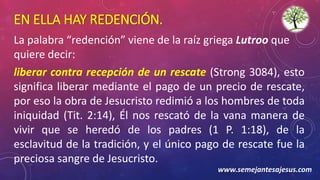 EN ELLA HAY REDENCIÓN.
La palabra “redención” viene de la raíz griega Lutroo que
quiere decir:
liberar contra recepción de un rescate (Strong 3084), esto
significa liberar mediante el pago de un precio de rescate,
por eso la obra de Jesucristo redimió a los hombres de toda
iniquidad (Tit. 2:14), Él nos rescató de la vana manera de
vivir que se heredó de los padres (1 P. 1:18), de la
esclavitud de la tradición, y el único pago de rescate fue la
preciosa sangre de Jesucristo.
www.semejantesajesus.com
 
