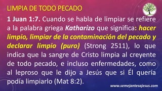 LIMPIA DE TODO PECADO
1 Juan 1:7. Cuando se habla de limpiar se refiere
a la palabra griega Katharizo que significa: hacer
limpio, limpiar de la contaminación del pecado y
declarar limpio (puro) (Strong 2511), lo que
indica que la sangre de Cristo limpia al creyente
de todo pecado, e incluso enfermedades, como
al leproso que le dijo a Jesús que si Él quería
podía limpiarlo (Mat 8:2). www.semejantesajesus.com
 