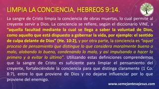 LIMPIA LA CONCIENCIA, HEBREOS 9:14.
La sangre de Cristo limpia la conciencia de obras muertas, lo cual permite al
creyente servir a Dios. La conciencia se refiere, según el diccionario VINE, a
“aquella facultad mediante la cual se llega a saber la voluntad de Dios,
como aquello que está dispuesto a gobernar la vida, por ejemplo: el sentido
de culpa delante de Dios” (He. 10:2), y por otra parte, la conciencia es “aquel
proceso de pensamiento que distingue lo que considera moralmente bueno o
malo, alabando lo bueno, condenando lo malo, y así impulsando a hacer lo
primero y a evitar lo último”. Utilizando estas definiciones comprendemos
que la sangre de Cristo es suficiente para limpiar el pensamiento del
creyente, fortaleciéndole la conciencia para que distinga claramente (1 Co.
8:7), entre lo que proviene de Dios y no dejarse influenciar por lo que
proviene del enemigo.
www.semejantesajesus.com
 