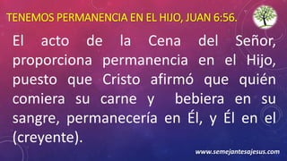 TENEMOS PERMANENCIA EN EL HIJO, JUAN 6:56.
El acto de la Cena del Señor,
proporciona permanencia en el Hijo,
puesto que Cristo afirmó que quién
comiera su carne y bebiera en su
sangre, permanecería en Él, y Él en el
(creyente).
www.semejantesajesus.com
 