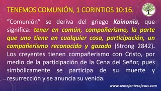 TENEMOS COMUNIÓN, 1 CORINTIOS 10:16.
“Comunión” se deriva del griego Koinonia, que
significa: tener en común, compañerismo, la parte
que uno tiene en cualquier cosa, participación, un
compañerismo reconocido y gozado (Strong 2842).
Los creyentes tienen compañerismo con Cristo, por
medio de la participación de la Cena del Señor, pues
simbólicamente se participa de su muerte y
resurrección y se anuncia su venida.
www.semejantesajesus.com
 