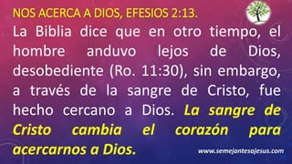 NOS ACERCA A DIOS, EFESIOS 2:13.
La Biblia dice que en otro tiempo, el
hombre anduvo lejos de Dios,
desobediente (Ro. 11:30), sin embargo,
a través de la sangre de Cristo, fue
hecho cercano a Dios. La sangre de
Cristo cambia el corazón para
acercarnos a Dios. www.semejantesajesus.com
 