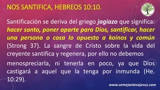 NOS SANTIFICA, HEBREOS 10:10.
Santificación se deriva del griego jagiazo que significa:
hacer santo, poner aparte para Dios, santificar, hacer
una persona o cosa lo opuesto a koinos y común
(Strong 37). La sangre de Cristo sobre la vida del
creyente santifica y regenera, por ello no debemos
menospreciarla, ni tenerla en poco, ya que Dios
castigará a aquel que la tenga por inmunda (He.
10:29).
www.semejantesajesus.com
 